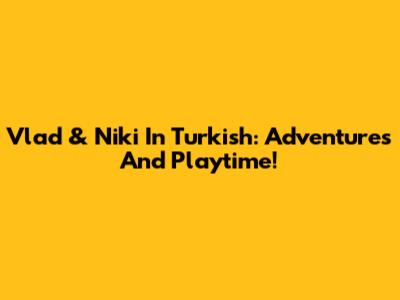 Vlad & Niki In Turkish: Adventures And Playtime!