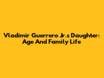 Vladimir Guerrero Jr.'s Daughter: Age And Family Life