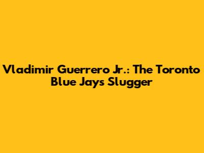 Vladimir Guerrero Jr.: The Toronto Blue Jays' Slugger