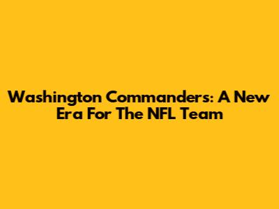 Washington Commanders: A New Era For The NFL Team