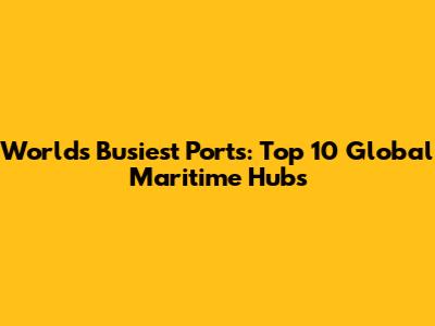 World's Busiest Ports: Top 10 Global Maritime Hubs