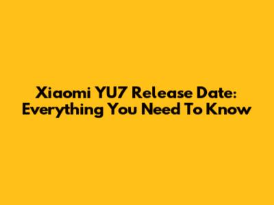 Xiaomi YU7 Release Date: Everything You Need To Know
