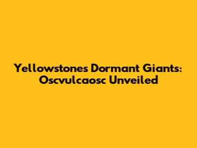 Yellowstone's Dormant Giants: Oscvulcaosc Unveiled