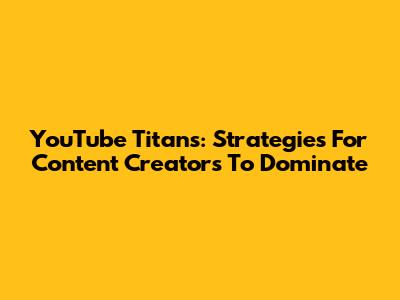 YouTube Titans: Strategies For Content Creators To Dominate